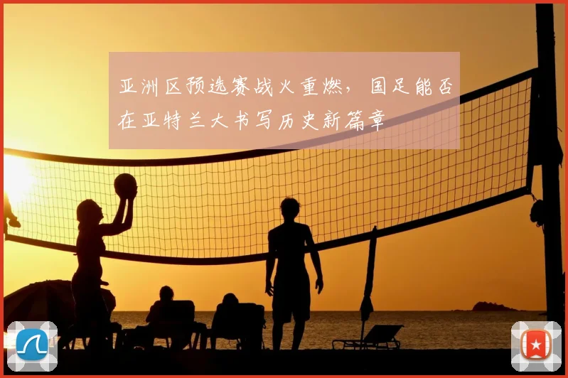 亚洲区预选赛战火重燃，国足能否在亚特兰大书写历史新篇章