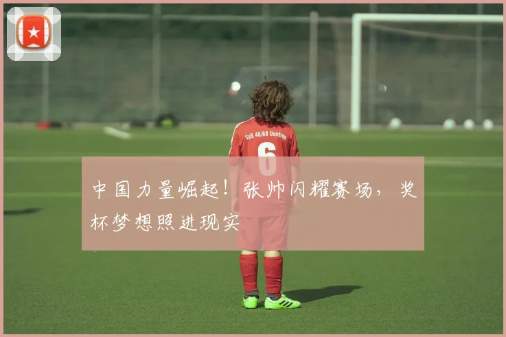 中国力量崛起！张帅闪耀赛场，奖杯梦想照进现实