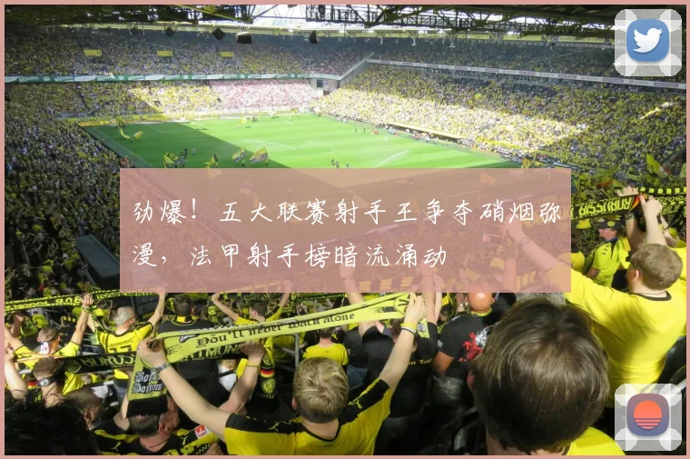劲爆！五大联赛射手王争夺硝烟弥漫，法甲射手榜暗流涌动