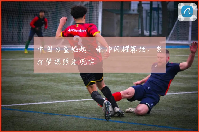 中国力量崛起！张帅闪耀赛场，奖杯梦想照进现实