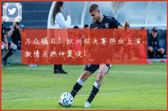 万众瞩目！欧洲杯决赛热血上演，激情点燃仲夏夜！