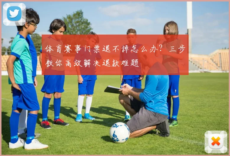 体育赛事门票退不掉怎么办?三步教你高效解决退款难题