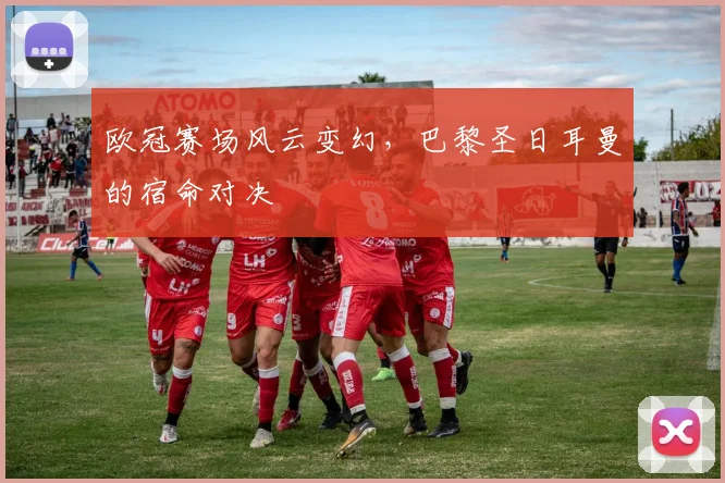 欧冠赛场风云变幻，巴黎圣日耳曼的宿命对决